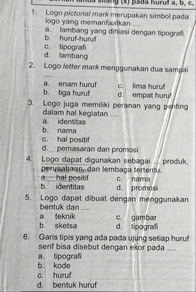 lua stang (x) pada huruf a, b, c,
1. Logo pictorial mark merupakan simbol pada
logo yang memanfaatkan ....
a. lambang yang dihiasi dengan tipografi
b. huruf-huruf
c. tipografi
d. lambang
2. Logo letter mark menggunakan dua sampai
..
a. enam huruf c. lima huruf
b. tiga huruf d. empat huruf
3. Logo juga memiliki peranan yang penting
dalam hal kegiatan ....
a. identitas
b. nama
c. hal positif
d. pemasaran dan promosi
4. Logo dapat digunakan sebagai ... produk,
perusahaan, dan lembaga tertentu.
a. hal positif c. nama
b. identitas d. promosi
5. Logo dapat dibuat dengan menggunakan
bentuk dan ....
a. teknik c. gambar
b. sketsa d. tipografi
6. Garis tipis yang ada pada ujung setiap huruf
serif bisa disebut dengan ekor pada ....
a. tipografi
b. kode
c. huruf
d. bentuk huruf