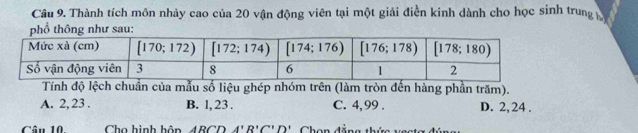 Thành tích môn nhảy cao của 20 vận động viên tại một giải điền kinh dành cho học sinh trung 
phổ thông như sau:
Tính độ lệch chuẩn của mẫu số liệu ghép nhóm trên (làm tròn đến hàng phần trăm).
A. 2, 23 . B. 1, 23 . C. 4,99 . D. 2,24 .
Câu 10. Cho hình hôn ARCD A'R'C'D' Chon đắ n