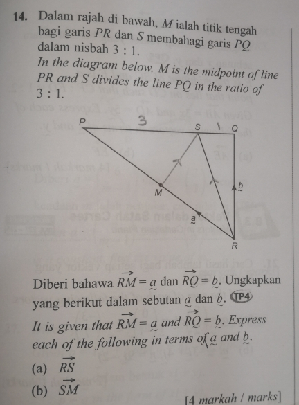 Dalam rajah di bawah, M ialah titik tengah 
bagi garis PR dan S membahagi garis PQ
dalam nisbah 3:1. 
In the diagram below, M is the midpoint of line
PR and S divides the line PQ in the ratio of
3:1. 
Diberi bahawa vector RM=a dan vector RQ=_ b. Ungkapkan 
yang berikut dalam sebutan a dan b. T④ 
It is given that vector RM=a and vector RQ=_ b. Express 
each of the following in terms of a and b. 
(a) vector RS
(b) vector SM
[4 markah / marks]