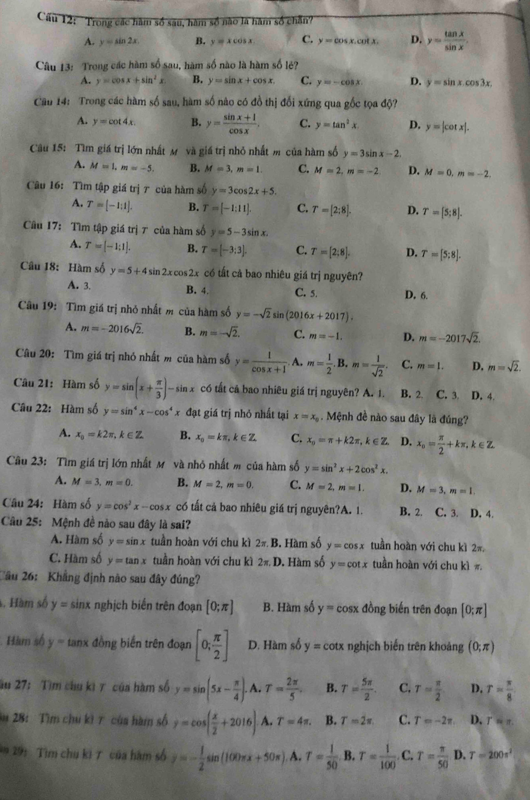 Cu 12: Trong các hàm số sau, hàm số nào là hàm số chẵn?
A. y=sin 2x B. y=xcos x. C. y=cos x.cot x. D. y= tan x/sin x .
Câu 13: Trong các hàm số sau, hàm số nào là hàm số lẻ?
A. y=cos x+sin^2x B. y=sin x+cos x. C. y=-cos x. D. y=sin x.cos 3x.
Cầu 14: Trong các hàm số sau, hàm số nào có đồ thị đối xứng qua gốc tọa độ?
A. y=cot 4x. B. y= (sin x+1)/cos x . C. y=tan^2x. D. y=|cot x|.
Câu 15: Tìm giá trị lớn nhất M và giá trị nhỏ nhất m của hàm số y=3sin x-2.
A. M=1,m=-5. B. M=3,m=1. C. M=2,m=-2 D. M=0,m=-2.
Câu 16: Tìm tập giá trị 7 của hàm số y=3cos 2x+5.
A. T=[-1;1].
B. T=[-1;11]. C. T=[2:8]. D. T=[5;8].
Câu 17: Tìm tập giá trị 7 của hàm số y=5-3sin x.
A. T=[-1;1].
B. T=[-3;3]. C. T=[2;8]. D. T=[5;8].
Câu 18: Hàm số y=5+4sin 2xcos 2x có tất cả bao nhiêu giá trị nguyên?
A. 3. B. 4. C. 5. D. 6.
Câu 19: Tìm giá trị nhỏ nhất m của hàm số y=-sqrt(2)sin (2016x+2017).
A. m=-2016sqrt(2). B. m=-sqrt(2). C. m=-1.
D. m=-2017sqrt(2).
Câu 20: Tìm giá trị nhỏ nhất m của hàm số y= 1/cos x+1 . A. m= 1/2 .B.m= 1/sqrt(2) . C. m=1. D. m=sqrt(2).
Câu 21: Hàm số y=sin (x+ π /3 )-sin x có tất cả bao nhiêu giá trị nguyên? A. 1. C. 3 D. 4.
Câu 22: Hàm số y=sin^4x-cos^4x đạt giá trị nhỏ nhất tại x=x_0. Mệnh đề nào sau đây là đúng?
A. x_0=k2π ,k∈ Z. B. x_0=kπ ,k∈ Z. C. x_o=π +k2π ,k∈ Z. D. x_o= π /2 +kπ ,k∈ Z.
Câu 23: Tìm giá trị lớn nhất M và nhỏ nhất m của hàm số y=sin^2x+2cos^2x.
A. M=3,m=0. B. M=2,m=0. C. M=2,m=1. D. M=3,m=1.
Câu 24: Hàm số y=cos^2x-cos x có tất cả bao nhiêu giá trị nguyên?A. 1. B. 2. C. 3. D. 4.
Câu 25: Mệnh đề nào sau đây là sai?
A. Hàm số y=sin x tuần hoàn với chu kì 2π .B 3. Hàm số y=cos x tuần hoàn với chu kì 2π.
C. Hàm số y=tan x tuần hoàn với chu kì 2π ,D. Hàm số y=cot x tuần hoàn với chu kì π
Câu 26: Khẳng định nào sau đây đúng?
4. Hàm số y=sin x nghịch biến trên đoạn [0;π ] B. Hàm số y=cos x đồng biến trên đoạn [0;π ]
Hàm số y= tanx đồng biến trên đoạn [0; π /2 ] D. Hàm số y=cot x nghịch biến trên khoảng (0;π )
ău 27: Tìm chu ki 7 của hàm số y=sin (5x- π /4 ). A. T= 2π /5 . B. T= 5π /2 . C. T= π /2  D. r= π /8 
m 28: Tìm chu kì 7 của hàm số overline y=cos ( x/2 +2016) A. T=4π . B. T=2π . C. T=-2π . D. Tapprox π .
*291  ìm chu ki 7 của hàm số overline y=- 1/2 sin (100π x+50π ). A. r= 1/50  B. T= 1/100 . C. T= π /50  D. T=200π^2