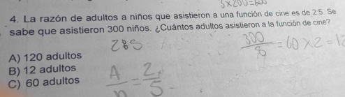 La razón de adultos a niños que asistieron a una función de cine es de 2:5. Se
sabe que asistieron 300 niños. ¿Cuántos adultos asistieron a la función de cine?
A) 120 adultos
B) 12 adultos
C) 60 adultos