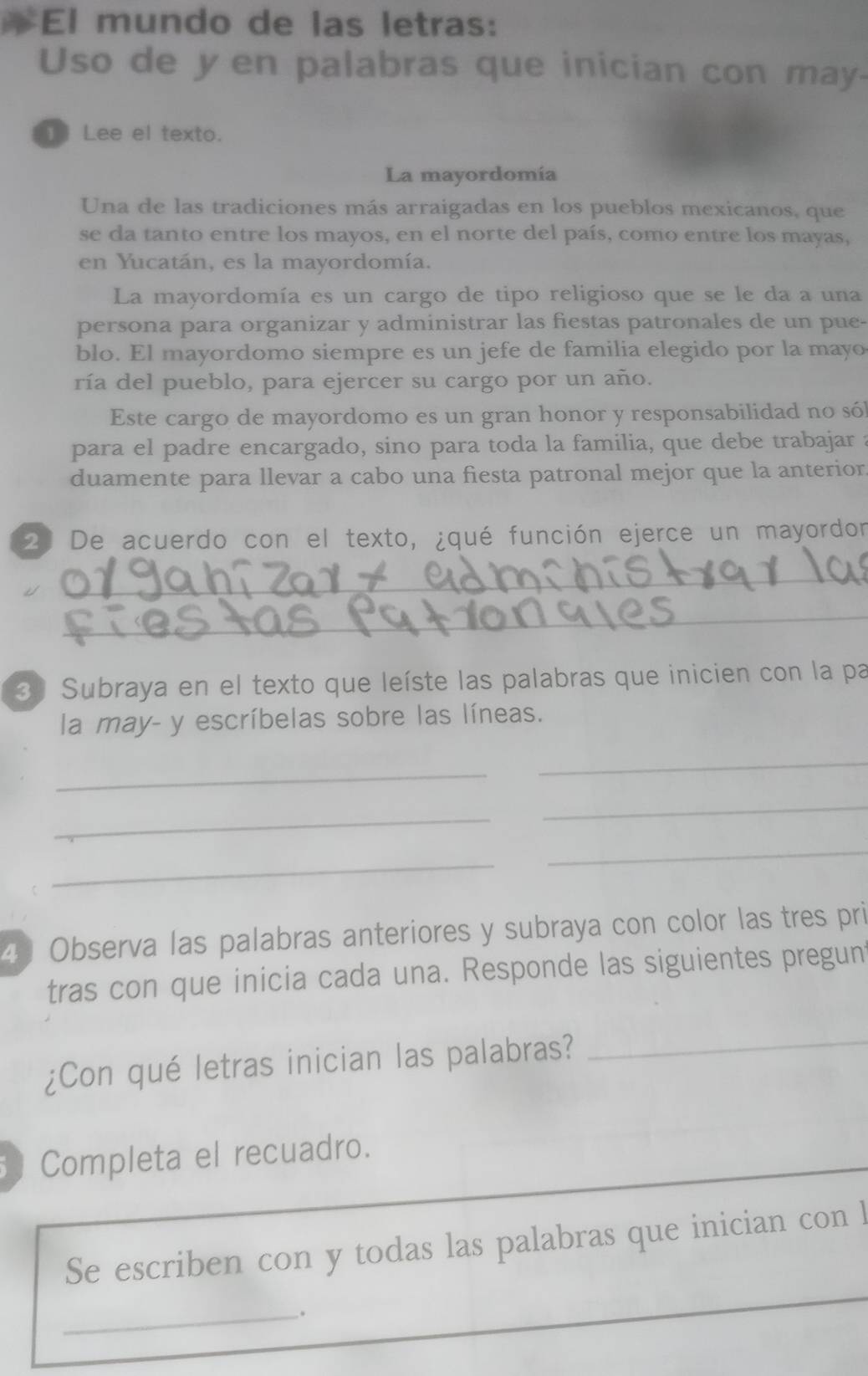 # El mundo de las letras: 
Uso de yen palabras que inician con may- 
1 Lee el texto. 
La mayordomía 
Una de las tradiciones más arraigadas en los pueblos mexicanos, que 
se da tanto entre los mayos, en el norte del país, como entre los mayas, 
en Yucatán, es la mayordomía. 
La mayordomía es un cargo de tipo religioso que se le da a una 
persona para organizar y administrar las fiestas patronales de un pue- 
blo. El mayordomo siempre es un jefe de familia elegido por la mayo 
ría del pueblo, para ejercer su cargo por un año. 
Este cargo de mayordomo es un gran honor y responsabilidad no só 
para el padre encargado, sino para toda la familia, que debe trabajar a 
duamente para llevar a cabo una fiesta patronal mejor que la anterior 
2) De acuerdo con el texto, ¿qué función ejerce un mayordor 
_ 
_ 
3 Subraya en el texto que leíste las palabras que inicien con la pa 
la may- y escríbelas sobre las líneas. 
_ 
_ 
_ 
_ 
_ 
_ 
4 Observa las palabras anteriores y subraya con color las tres pri 
tras con que inicia cada una. Responde las siguientes pregun 
¿Con qué letras inician las palabras? 
_ 
Completa el recuadro. 
Se escriben con y todas las palabras que inician con l 
_.