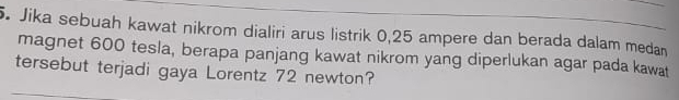 Jika sebuah kawat nikrom dialiri arus listrik 0,25 ampere dan berada dalam medan 
magnet 600 tesla, berapa panjang kawat nikrom yang diperlukan agar pada kawat 
tersebut terjadi gaya Lorentz 72 newton?