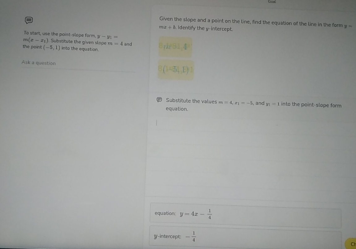Goal 
= 
Given the slope and a point on the line, find the equation of the line in the form y=
mx+b Identify the y-intercept. 
To start, use the point-slope form, y-y_1=
m(x-x_1). Substitute the given slope m=4 and 
the point (-5,1) into the equation. 
Ask a question
(1=51,B)
Substitute the values m=4, x_1=-5 , and y_1=1 into the point-slope form 
equation. 
equation: y=4x- 1/4 
y-intercept: - 1/4 
Ch