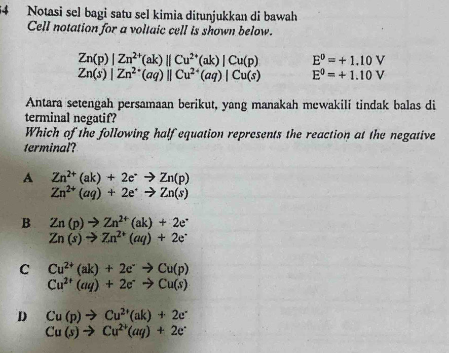 Notasi sel bagi satu sel kimia ditunjukkan di bawah
Cell notation for a voltaic cell is shown below.
Zn(p)|Zn^(2+)(ak)||Cu^(2+)(ak)|Cu(p)
E^0=+1.10V
Zn(s)|Zn^(2+)(aq)||Cu^(2+)(aq)|Cu(s) E^0=+1.10V
Antara setengah persamaan berikut, yang manakah mewakili tindak balas di
terminal negatif?
Which of the following half equation represents the reaction at the negative
erminal
A Zn^(2+)(ak)+2e^-to Zn(p)
Zn^(2+)(aq)+2e^(·)to Zn(s)
B Zn(p)to Zn^(2+)(ak)+2e^-
Zn(s)to Zn^(2+)(aq)+2e^-
C Cu^(2+)(ak)+2e^-to Cu(p)
Cu^(2+)(aq)+2e^-to Cu(s)
D Cu(p)to Cu^(2+)(ak)+2e^-
Cu(s)to Cu^(2+)(aq)+2e^-