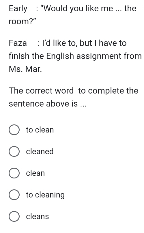 Early : “Would you like me ... the
room?”
Faza : I'd like to, but I have to
finish the English assignment from
Ms. Mar.
The correct word to complete the
sentence above is ...
to clean
cleaned
clean
to cleaning
cleans