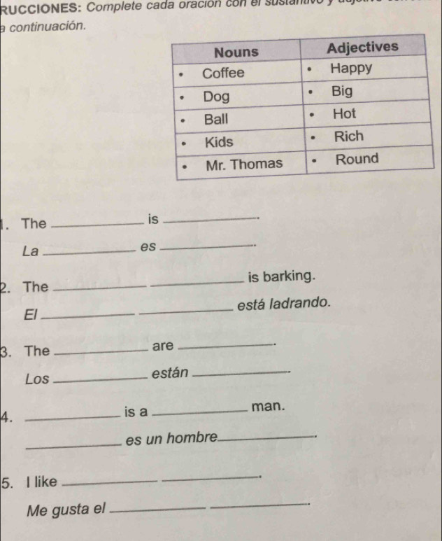 RUCCIONES: Complete cada oración con el sustantivo 
a continuación. 
1. The _is_ 
La_ 
es 
_ 
. 
2. The _is barking. 
El _está ladrando. 
3. The _are 
_ 
. 
Los _están_ 
4._ 
is a _man. 
_es un hombre_ 
5. I like_ 
_. 
Me gusta el_ 
_