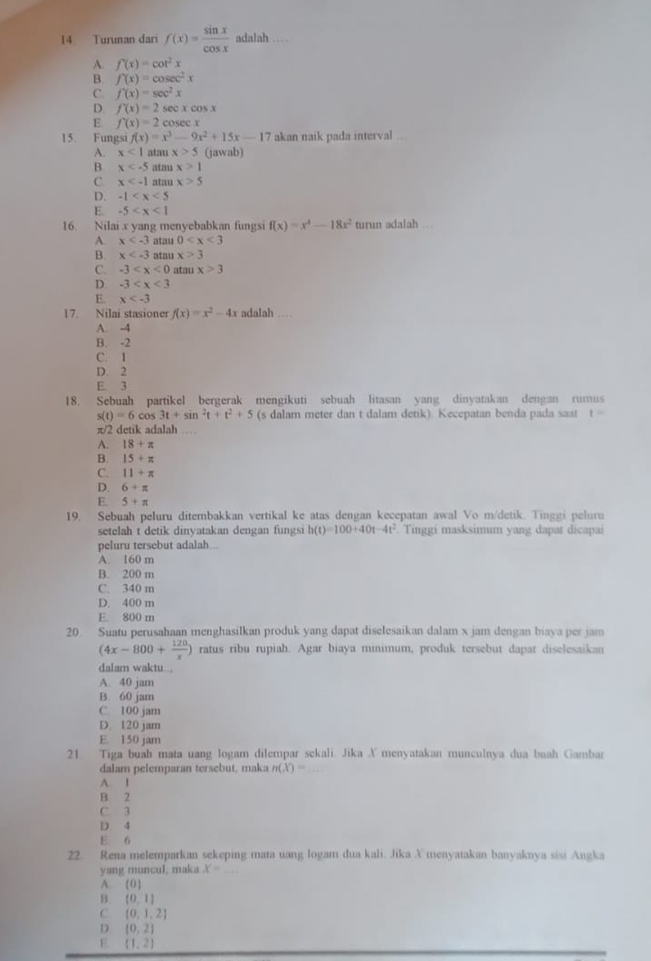 Turunan dari f(x)= sin x/cos x  adalah …
A. f(x)=cot^2x
B. f(x)=cos ec^2x
C. f'(x)=sec^2x
D f(x)=2sec xcos x
E f(x)=2cosec x
15. Fungsi f(x)=x^3-9x^2+15x-17 akan naik pada interval ...
A. x<1</tex> atar x>5 (jawab)
B x atau x>1
C. x atau x>5
D. -1
E. -5
16. Nilai x yang menyebabkan fungsi f(x)=x^4-18x^2 turun adalah .
A. x atau 0
B. x atau x>3
C. -3 atau x>3
D. -3
E. x
17. Nilai stasioner f(x)=x^2-4x x adalah …
A. -4
B. -2
C. 1
D. 2
E. 3
18. Sebuah partikel bergerak mengikuti sebuah litasan yang dinyatakan dengan rumus
s(t)=6cos 3t+sin^2t+t^2+5 (s dalam meter dan t dalam detik). Kecepatan benda pada saat t=
π/2 detik adalah …
A. 18+π
B. 15+π
C. 11+π
D. 6+π
E. 5+π
19. Sebuah peluru ditembakkan vertikal ke atas dengan kecepatan awal Vo m/detik. Tinggi peluru
setelah t detik dinvatakan dengan fungs h(t)=100+40t-4t^2 Tinggi masksimum yang dapat dicapai
peluru tersebut adalah...
A. 160 m
B. 200 m
C. 340 m
D. 400 m
E. 800 m
20. Suatu perusahaan menghasilkan produk yang dapat diselesaikan dalam x jam dengan biaya per jam
(4x-800+ 120/x ) ratus ribu rupiah. Agar biaya minimum, produk tersebut dapat diselesaikan
dalam waktu...
A. 40 jam
B. 60 jam
C. 100 jam
D. 120 jam
E. 150 jam
21 Tiga buah mata uang logam dilempar sekali. Jika X menyatakan munculnya dua buah Gambar
dalam pelemparan tersebut, maka n(X)=
A. I
B 2
C. 3
D 4
E. 6
22. Rena melemparkan sekeping mata uang logam dua kali. Jika X menyatakan banyaknya sisi Angka
yang muncul, maka x=_ 
A. (0)
B. (0,1)
C (0,1,2)
D (0,2)
E (1,2)