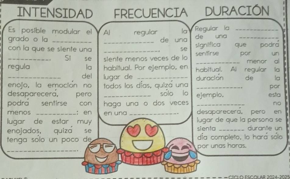 INTENSIDAD FRECUENCIA DURACIÓN 
Es posible modular el Al regular la Regular la_ 

grado o la __de una de una_ 
con la que se siente una _. se significa que podr 
_. Si se siente menos veces de lo sentirse por un 
_ a menor al 
regula la habitual. Por ejemplo, en habitual. Al regular la 
_del lugar de _duración de la 
enojo, la emoción no todos los días, quiza una _por 
desaparecera, pero _solo lo ejemplo, esta 
podra sentirse con haga una o dos veces _no 
menos _: en en una _. desaparecera, pero en 
lugar de estar muy lugar de que la persona se 
enojados, quiza se sienta _durante un 
tenga solo un poco de día completo, lo hara sólo 
_ 
por unas horas. 
CICL O ESCOL AR 2024-2025