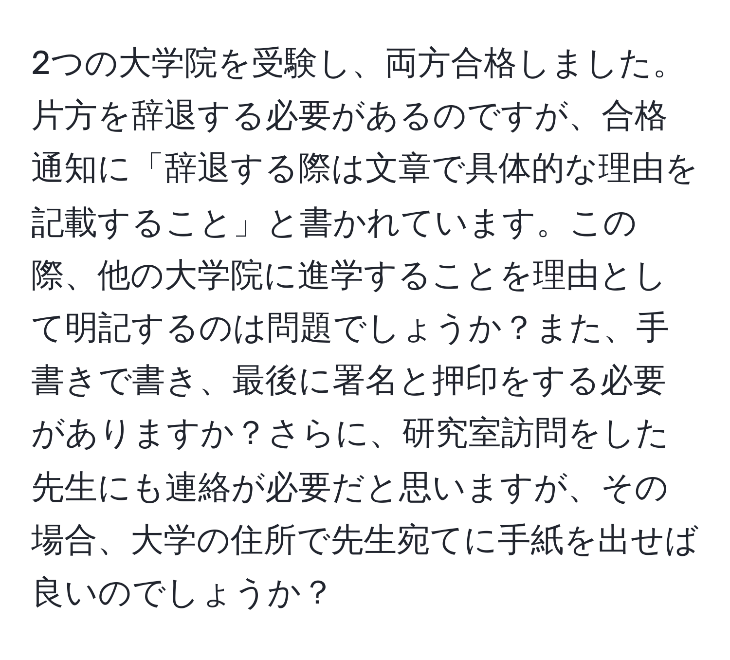 2つの大学院を受験し、両方合格しました。片方を辞退する必要があるのですが、合格通知に「辞退する際は文章で具体的な理由を記載すること」と書かれています。この際、他の大学院に進学することを理由として明記するのは問題でしょうか？また、手書きで書き、最後に署名と押印をする必要がありますか？さらに、研究室訪問をした先生にも連絡が必要だと思いますが、その場合、大学の住所で先生宛てに手紙を出せば良いのでしょうか？