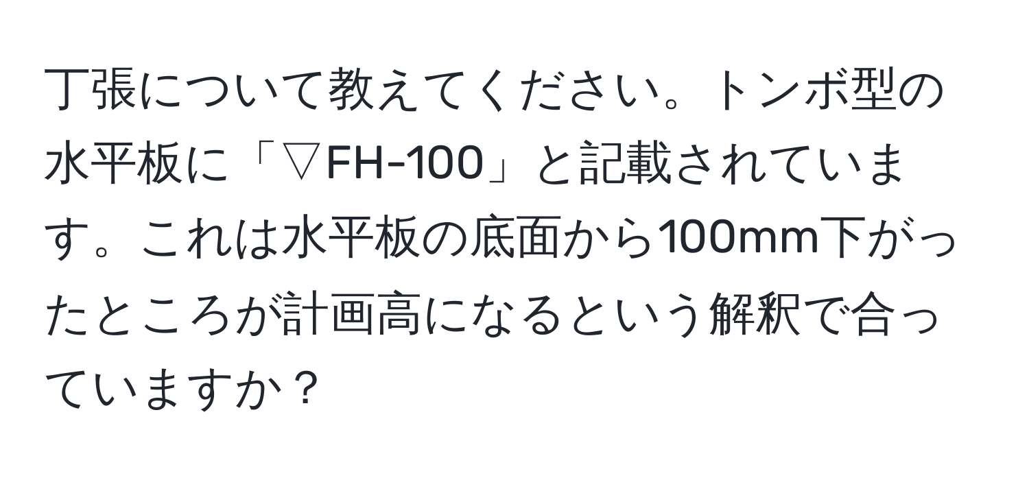 丁張について教えてください。トンボ型の水平板に「▽FH-100」と記載されています。これは水平板の底面から100mm下がったところが計画高になるという解釈で合っていますか？