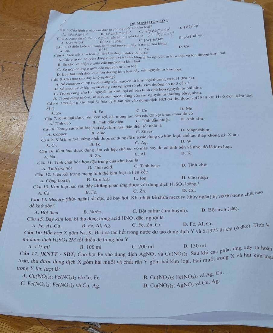 dê minh hoa số 1
Cầu 1. Cầu hình c nào sau đây là của nguyên tử kim loại? D. 1s^22s^22p^6
A. 1s^22s^22p^63s^2 3.1s^22s^22p^63s^23p^4 C. 1s^22s^22p^63s^23p^5
Cầu 2. Nguyên từ Fe có Z=26. cầu hình c của Fe là
D.
A. . [Ar]4s'3d' [Ar]3d^64s^2. C. [Ar] s^23d° [Ar]3d^74s^1.
Câu 3. Ở điều kiện thường, kim loại nào sau đây ở trạng thái lòng? D. Cu
B. Hg C. Ag
Câu 4. Liên kết kim loại là liên kết được hình thành do:
A. Các c tự do chuyển động quanh vị trí căn bằng giữa nguyên từ kim loại và ion đương kim loại
B. Sự cho và nhận e giữa các nguyên tử kim loại.
C. Sự góp chung e giữa các nguyên tử kim loại.
D. Lực hút tĩnh điện của ion dương kim loại này với nguyên tử kim loại.
Câu 5. Câu nào sau đây không đủng?
A. Số electron ở lớp ngoài cùng của nguyên tử kim loại thường có ít (1 đến 3e).
B. Số electron ở lớp ngoài cùng của nguyên từ phi kim thường có từ 5 đến 7.
C. Trong cùng chu kỷ, nguyên tứ kim loại có bán kính nhỏ hơn nguyên tử phi kim.
D. Trong cùng nhóm, số electron ngoài cùng của các nguyên tử thường bằng nhau.
Câu 6. Cho 2,4 g kim loại M hóa trị II tan hết vào dung dịch HCl dư thu được 2,479 lít khí H_2 ở đke. Kim loại
M là B. Fe
A. Zn C. Cu D. Mg
Câu 7. Kim loại được rèn, kéo sợi, đát mỏng tạo nên các đồ vật khác nhau do có
A. Tỉnh dêo. B. Tính dẫn điện C. Tính dẫn nhiệt. D. Ánh kim.
Câu 8. Trong các kim loại sau đây, kim loại dẫn điện tốt nhất là
A. Copper. B. Zinc. C. Silver. D. Magnesium.
Câu 9. X là kim loại cứng nhất được sử dụng đề mạ các dụng cụ kim loại, chế tạo thép không gỉ. X là :
A. Cr. B. Fe C. Ag. D. W.
Câu 10. Kim loại được dùng làm vật liệu chế tạo vỏ máy bay do có tính bền và nhẹ, đó là kim loại:
A. Na. B. Zn. C. Al. D. K.
Câu 11. Tính chất hóa học đặc trung của kim loại là
A. Tỉnh oxi hóa. B. Tính acid. C. Tính base D. Tính khử.
Câu 12. Liên kết trong mạng tinh thể kim loại là liên kết:
A. Cộng hoá trị B. Kim loại C. Ion D. Cho nhận
Câu 13. Kim loại nào sau đây không phản ứng được với dung dịch H_2SO_4 loāng?
A. Ca. B. Fe. C. Zn. D. Cu.
Câu 14. Mecury (thủy ngân) rất độc, dễ bay hơi. Khi nhiệt kế chứa mecury (thủy ngân) bị vỡ thì dùng chất nào
đề khử độc?
A. Bột than. B. Nước. C. Bột sulfur (lưu huỳnh). D. Bột iron (sắt).
Câu 15. Dãy kim loại bị thụ động trong acid HNO_3 đặc, nguội là:
A. Fe, Al, Cu. B. Fe, Al, Ag. C. Fe, Zn, Cr. D. Fe, Al, Cr.
Câu 16: Hỗn hợp X gồm Na, K, Ba hòa tan hết trong nước dư tạo dung dịch Y và 6,1975 lít khí (ở đkc). Tính V
ml dung dịch H_2SO_4 2M 1 tối thiểu đề trung hòa Y
A. 125 ml B. 100 ml C. 200 ml D. 150 ml
Câu 17. [KNTT - SBT] Cho bột Fe vào dung dịch AgNO_3 và Cu(NO_3)_2 :. Sau khi các phản ứng xảy ra hoàn
toàn, thu được dung dịch X gồm hai muối và chất rắn Y gồm hai kim loại. Hai muối trong X và hai kim loại
trong Y lần lượt là:
A. Cu(NO_3)_2;Fe(NO_3)_2 và Cu; Fe. Cu(NO_3) : Fe(NO_3)_2 và Ag, Cu.
B.
C. Fe(NO_3)_2; Fe(NO_3)_3 và Cu,Ag Cu(NO_3) 2: AgNO_3 và Cu,Ag
D.