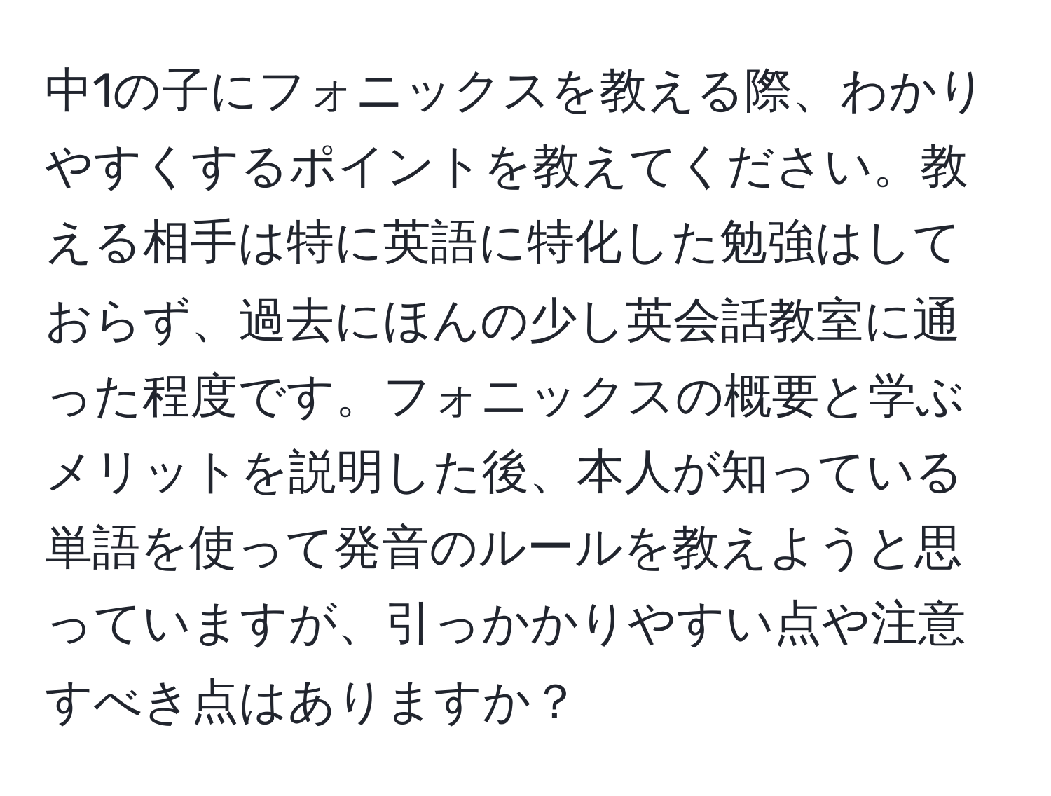 中1の子にフォニックスを教える際、わかりやすくするポイントを教えてください。教える相手は特に英語に特化した勉強はしておらず、過去にほんの少し英会話教室に通った程度です。フォニックスの概要と学ぶメリットを説明した後、本人が知っている単語を使って発音のルールを教えようと思っていますが、引っかかりやすい点や注意すべき点はありますか？