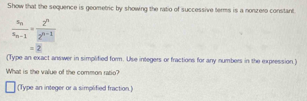 Show that the sequence is geometric by showing the ratio of successive terms is a nonzero constant.
frac s_ns_n-1= 2^n/2^(n-1) 
=2
(Type an exact answer in simplified form. Use integers or fractions for any numbers in the expression.) 
What is the value of the common ratio? 
(Type an integer or a simplified fraction.)