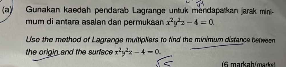 Gunakan kaedah pendarab Lagrange untuk mendapatkan jarak mini-
mum di antara asalan dan permukaan x^2y^2z-4=0. 
Use the method of Lagrange multipliers to find the minimum distance between
the origin and the surface x^2y^2z-4=0. 
(6 markaḥ/marks)