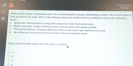 TIVE REMAINING
59:50
Macky wants to open a checking account. He is examining different banks and banking accounts. Then he will choose a
bank account for his needs. Which of the following statements should nor be one of Macky's reasons for choosing a
bank?
a. Being more informed leads to being better prepared to make financial decisions.
b. Banks could have charges that Macky does not know about until reading carefully.
c, The first bank Macky considered offered a chance to win a prize upon opening an account.
d. He will become more aware of how well banks meet his particular needs.
Please select the best answer from the choices provided
A
B
C
D