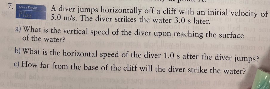 Active Physics A diver jumps horizontally off a cliff with an initial velocity of 
Plus 5.0 m/s. The diver strikes the water 3.0 s later. 
a) What is the vertical speed of the diver upon reaching the surface 
of the water? 
b)What is the horizontal speed of the diver 1.0 s after the diver jumps? 
c) How far from the base of the cliff will the diver strike the water?