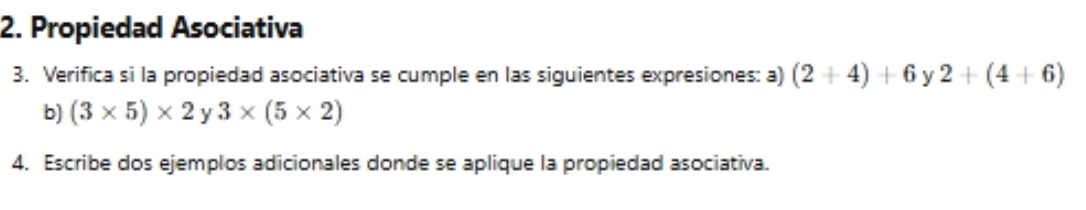 Propiedad Asociativa 
3. Verifica si la propiedad asociativa se cumple en las siguientes expresiones: a) (2+4)+6 y 2+(4+6)
b) (3* 5)* 2y3* (5* 2)
4. Escribe dos ejemplos adicionales donde se aplique la propiedad asociativa.