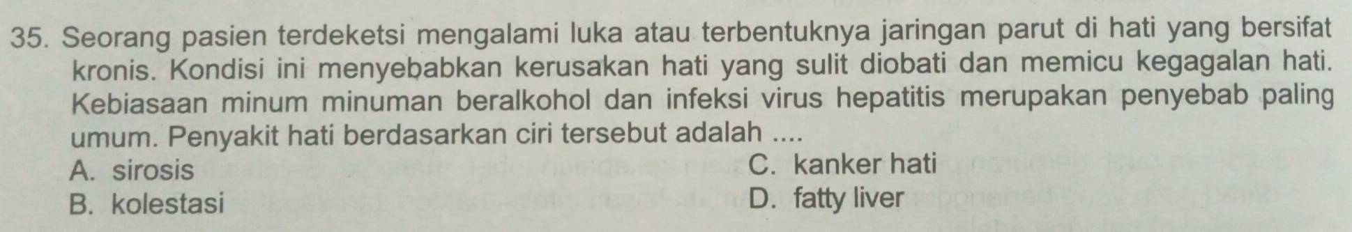 Seorang pasien terdeketsi mengalami luka atau terbentuknya jaringan parut di hati yang bersifat
kronis. Kondisi ini menyebabkan kerusakan hati yang sulit diobati dan memicu kegagalan hati.
Kebiasaan minum minuman beralkohol dan infeksi virus hepatitis merupakan penyebab paling
umum. Penyakit hati berdasarkan ciri tersebut adalah ....
A. sirosis C. kanker hati
B. kolestasi D. fatty liver