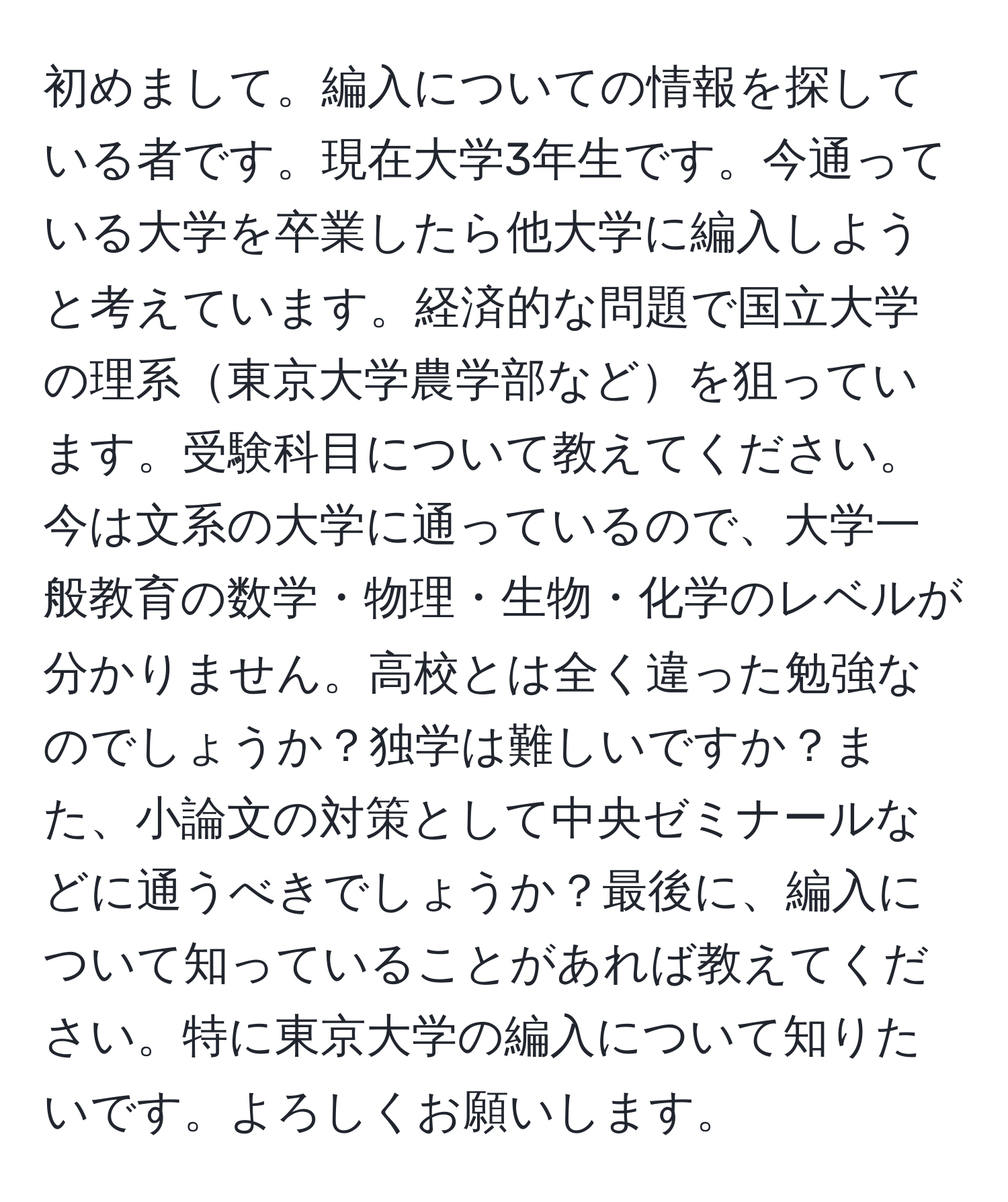 初めまして。編入についての情報を探している者です。現在大学3年生です。今通っている大学を卒業したら他大学に編入しようと考えています。経済的な問題で国立大学の理系東京大学農学部などを狙っています。受験科目について教えてください。今は文系の大学に通っているので、大学一般教育の数学・物理・生物・化学のレベルが分かりません。高校とは全く違った勉強なのでしょうか？独学は難しいですか？また、小論文の対策として中央ゼミナールなどに通うべきでしょうか？最後に、編入について知っていることがあれば教えてください。特に東京大学の編入について知りたいです。よろしくお願いします。