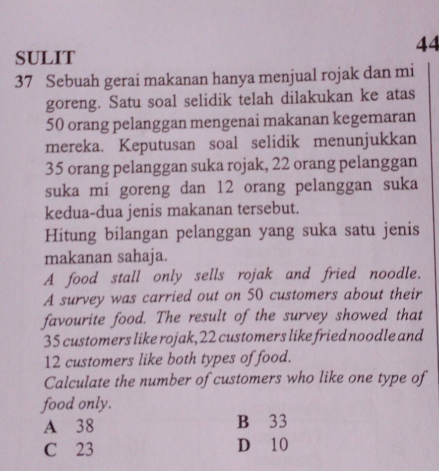 SULIT
37 Sebuah gerai makanan hanya menjual rojak dan mi
goreng. Satu soal selidik telah dilakukan ke atas
50 orang pelanggan mengenai makanan kegemaran
mereka. Keputusan soal selidik menunjukkan
35 orang pelanggan suka rojak, 22 orang pelanggan
suka mi goreng dan 12 orang pelanggan suka
kedua-dua jenis makanan tersebut.
Hitung bilangan pelanggan yang suka satu jenis
makanan sahaja.
A food stall only sells rojak and fried noodle.
A survey was carried out on 50 customers about their
favourite food. The result of the survey showed that
35 customers like rojak, 22 customers like fried noodle and
12 customers like both types of food.
Calculate the number of customers who like one type of
food only.
A 38 B 33
C 23 D 10