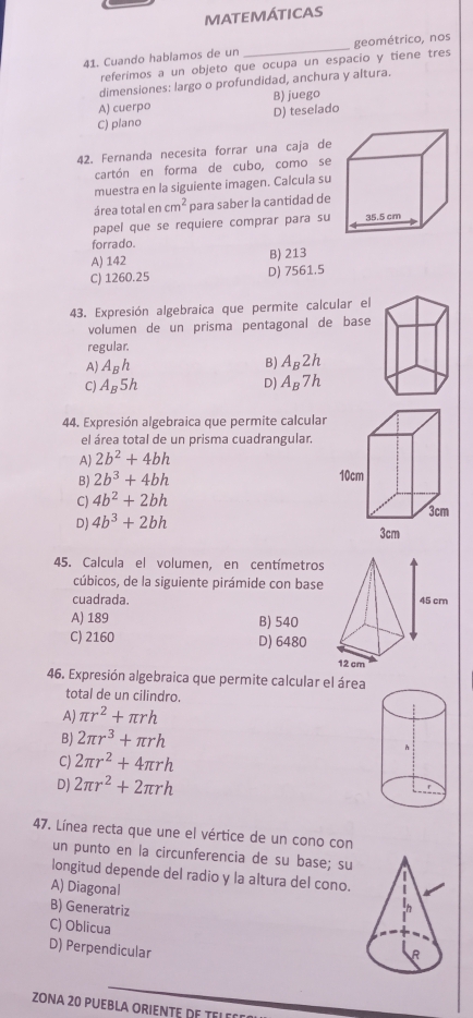 MATEMÁTICAS
41. Cuando hablamos de un _geométrico, nos
referimos a un objeto que ocupa un espacio y tiene tres
dimensiones: largo o profundidad, anchura y altura.
A) cuerpa B) juego
C) plano D) teselado
42. Fernanda necesita forrar una caja de
cartón en forma de cubo, como se
muestra en la siguiente imagen. Calcula su
área total en cm^2 para saber la cantidad de
papel que se requiere comprar para su 
forrado.
A) 142 B) 213
C) 1260.25 D) 7561.5
43. Expresión algebraica que permite calcular el
volumen de un prisma pentagonal de base
regular.
B)
A) A_Bh A_B2h
C) A_B5h D) A_B7h
44. Expresión algebraica que permite calcular
el área total de un prisma cuadrangular.
A) 2b^2+4bh
B) 2b^3+4bh
C) 4b^2+2bh
D) 4b^3+2bh
45. Calcula el volumen, en centímetros
cúbicos, de la siguiente pirámide con base
cuadrada.
A) 189 B) 540
C) 2160 D) 6480
46. Expresión algebraica que permite calcular el área
total de un cilindro.
A) π r^2+π rh
B) 2π r^3+π rh
C) 2π r^2+4π rh
D) 2π r^2+2π rh
47. Línea recta que une el vértice de un cono con
un punto en la circunferencia de su base; su
longitud depende del radio y la altura del cono.
A) Diagonal
B) Generatriz
C) Oblicua
D) Perpendicular 
ZONA 20 PUEBLA ORIENTE DE TELD