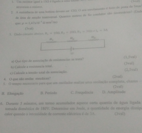 Um resistor igual a 15Ω é ligado a uma tentan (3val)
atravessa o resistor.
2. A resistência de uma bobina devera ser 12Ω. O seu enrolamento é feito de prata de 5mm
de área de secção transversal. Quantos metros de fio condutor são necessários? (Dad
que; rho =1,47* 10^(-3)Omega mm^2/m)
(3val)
3. Dado circuito abaixo, R_1=10Omega , R_2=20Omega , R_3=30Omega e I_t=3A
R_1 R_2 R_11
U
a) Que tipo de associação de resistencias se trata? (1,5val)
b) Calcule a resistencia total. (3val)
c) Calcule a tensão total da associação. (2,5val)
4. O que são ondas mecãicas? (2val)
5. O tempo necessario para que um oscilador realize uma oscilação completa, chama --
(2val)
B. Elongação B. Período C. Frequência D. Amplitude
6. Durante 5 minutos, um termo acumulador aquece certa quantia de água ligada
tomada doméstica de 180V. Determine em Joule, a quantidade de energia dissipa
calor quando a intensidade de corrente eléctrica é de 3A. (3val)