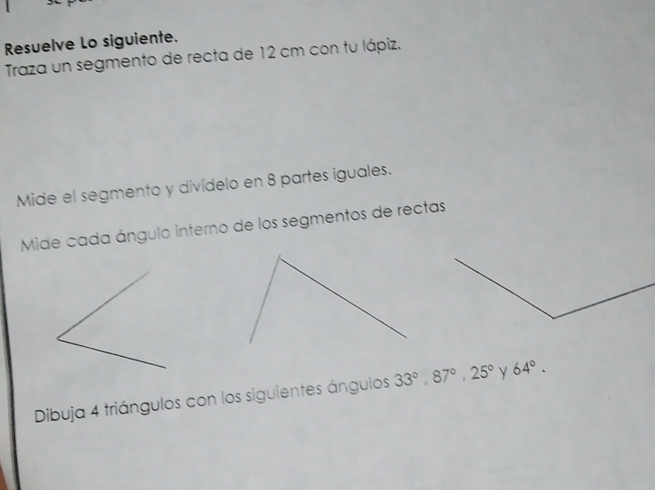 Resuelve Lo siguiente. 
Traza un segmento de recta de 12 cm con tu lápiz. 
Mide el segmento y divídelo en 8 partes iguales. 
Mide cada ángulo interno de los segmentos de rectas 
Dibuja 4 triángulos con los siguientes ánguios 33°, 87°, 25° y 64°.