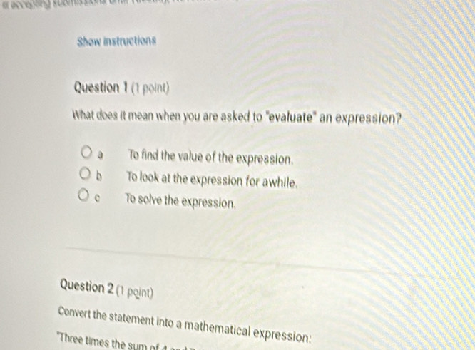 accepting submission 
Show instructions
Question 1 (1 point)
What does it mean when you are asked to "evaluate" an expression?
a To find the value of the expression.
b To look at the expression for awhile.
c To solve the expression.
Question 2 (1 pqint)
Convert the statement into a mathematical expression:
"Three times the sum of 1