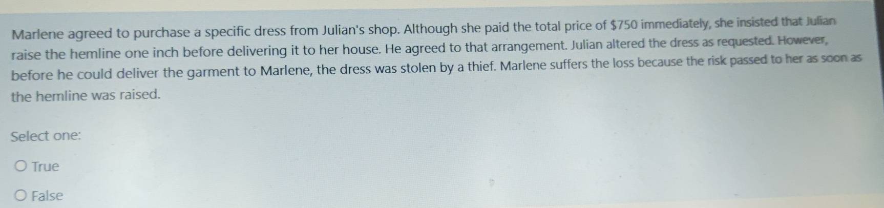 Marlene agreed to purchase a specific dress from Julian's shop. Although she paid the total price of $750 immediately, she insisted that Julian
raise the hemline one inch before delivering it to her house. He agreed to that arrangement. Julian altered the dress as requested. However,
before he could deliver the garment to Marlene, the dress was stolen by a thief. Marlene suffers the loss because the risk passed to her as soon as
the hemline was raised.
Select one:
True
False