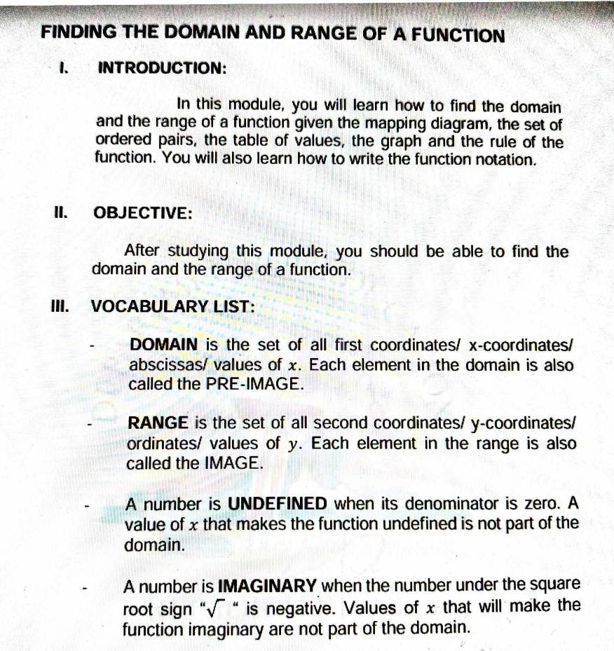 FINDING THE DOMAIN AND RANGE OF A FUNCTION
1. INTRODUCTION:
In this module, you will learn how to find the domain
and the range of a function given the mapping diagram, the set of
ordered pairs, the table of values, the graph and the rule of the
function. You will also learn how to write the function notation.
II. OBJECTIVE：
After studying this module, you should be able to find the
domain and the range of a function.
III. VOCABULARY LIST:
DOMAIN is the set of all first coordinates/ x-coordinates/
abscissas/ values of x. Each element in the domain is also
called the PRE-IMAGE.
RANGE is the set of all second coordinates/ y-coordinates/
ordinates/ values of y. Each element in the range is also
called the IMAGE.
A number is UNDEFINED when its denominator is zero. A
value of x that makes the function undefined is not part of the
domain.
A number is IMAGINARY when the number under the square
root sign “√ “ is negative. Values of x that will make the
function imaginary are not part of the domain.