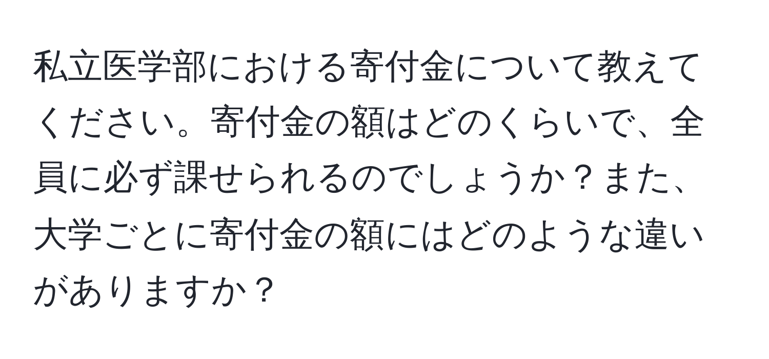 私立医学部における寄付金について教えてください。寄付金の額はどのくらいで、全員に必ず課せられるのでしょうか？また、大学ごとに寄付金の額にはどのような違いがありますか？