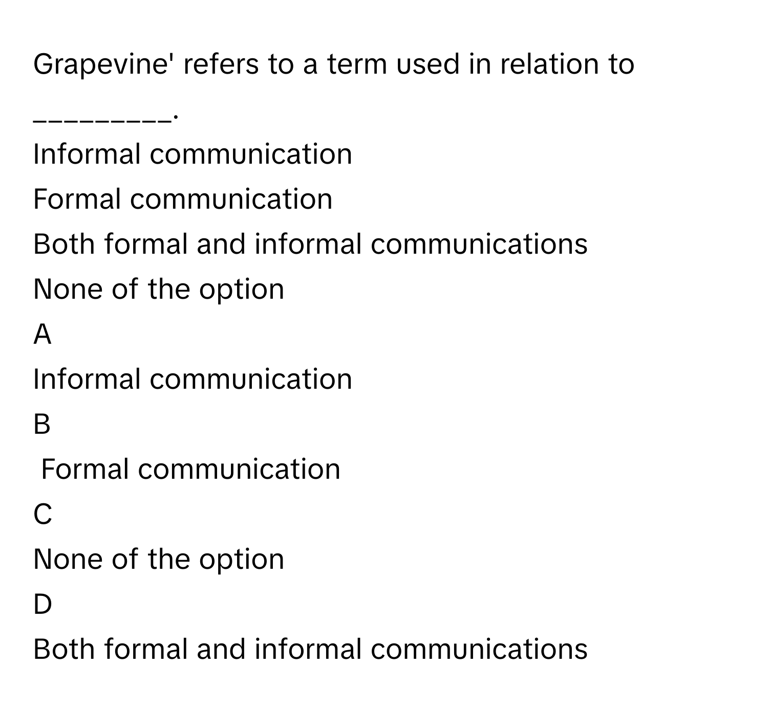 Grapevine' refers to a term used in relation to _________. 
Informal communication

Formal communication

Both formal and informal communications

None of the option


A  
Informal communication
 


B  
Formal communication
 


C  
None of the option
 


D  
Both formal and informal communications