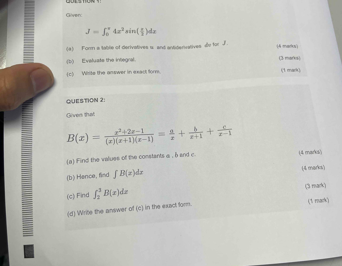 QUESTION 1! 
Given:
J=∈t _0^((π)4x^2)sin ( x/2 )dx
(a) Form a table of derivatives u and antiderivatives dυ for J. (4 marks) 
(b) Evaluate the integral. (3 marks) 
(c) Write the answer in exact form. (1 mark) 
QUESTION 2: 
Given that
B(x)= (x^2+2x-1)/(x)(x+1)(x-1) = a/x + b/x+1 + c/x-1 
(a) Find the values of the constants α , b and c. 
(4 marks) 
(b) Hence, find ∈t B(x)dx (4 marks) 
(c) Find ∈t _2^3B(x)dx (3 mark) 
(d) Write the answer of (c) in the exact form. 
(1 mark)