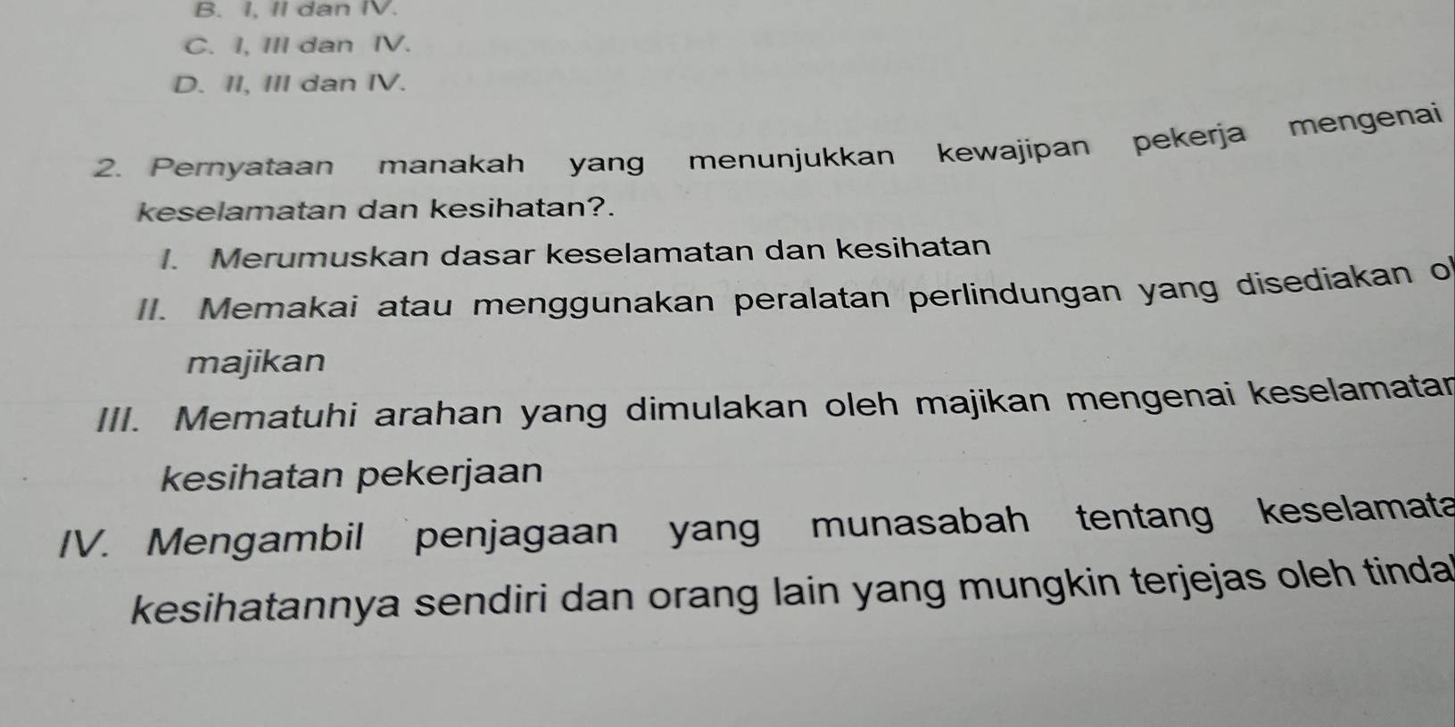 B. I, II dan IV.
C. I, III dan IV.
D. II, III dan IV.
2. Pernyataan manakah yang menunjukkan kewajipan pekerja mengenai
keselamatan dan kesihatan?.
. Merumuskan dasar keselamatan dan kesihatan
II. Memakai atau menggunakan peralatan perlindungan yang disediakan o
majikan
III. Mematuhi arahan yang dimulakan oleh majikan mengenai keselamatar
kesihatan pekerjaan
IV. Mengambil penjagaan yang munasabah tentang keselamata
kesihatannya sendiri dan orang lain yang mungkin terjejas oleh tinda