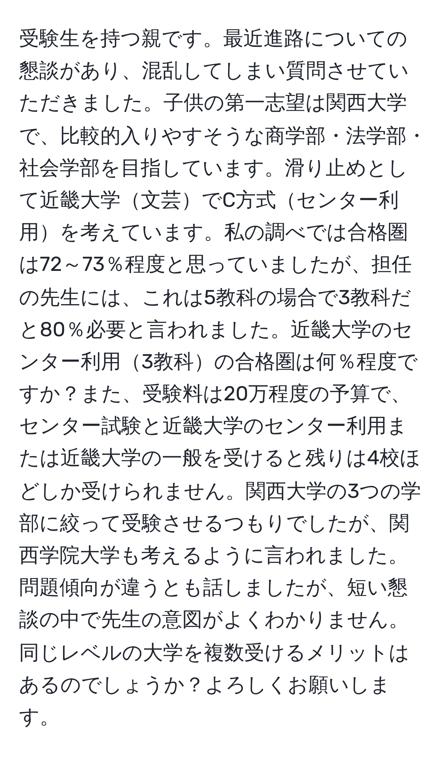 受験生を持つ親です。最近進路についての懇談があり、混乱してしまい質問させていただきました。子供の第一志望は関西大学で、比較的入りやすそうな商学部・法学部・社会学部を目指しています。滑り止めとして近畿大学文芸でC方式センター利用を考えています。私の調べでは合格圏は72～73％程度と思っていましたが、担任の先生には、これは5教科の場合で3教科だと80％必要と言われました。近畿大学のセンター利用3教科の合格圏は何％程度ですか？また、受験料は20万程度の予算で、センター試験と近畿大学のセンター利用または近畿大学の一般を受けると残りは4校ほどしか受けられません。関西大学の3つの学部に絞って受験させるつもりでしたが、関西学院大学も考えるように言われました。問題傾向が違うとも話しましたが、短い懇談の中で先生の意図がよくわかりません。同じレベルの大学を複数受けるメリットはあるのでしょうか？よろしくお願いします。