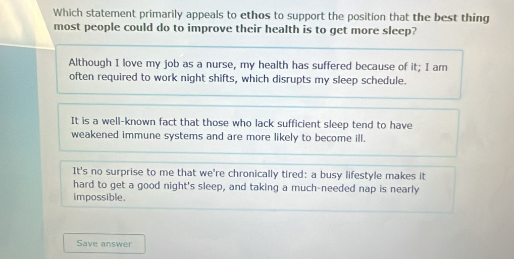 Which statement primarily appeals to ethos to support the position that the best thing
most people could do to improve their health is to get more sleep?
Although I love my job as a nurse, my health has suffered because of it; I am
often required to work night shifts, which disrupts my sleep schedule.
It is a well-known fact that those who lack sufficient sleep tend to have
weakened immune systems and are more likely to become ill.
It's no surprise to me that we're chronically tired: a busy lifestyle makes it
hard to get a good night's sleep, and taking a much-needed nap is nearly
impossible.
Save answer