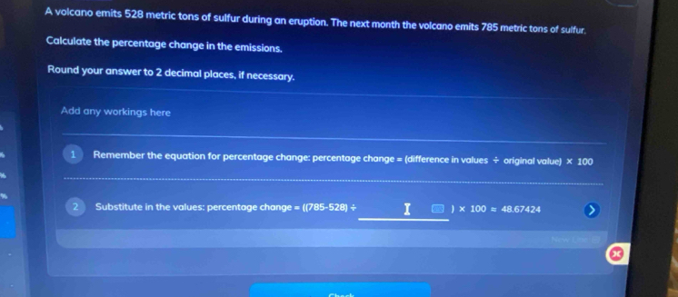 A volcano emits 528 metric tons of sulfur during an eruption. The next month the volcano emits 785 metric tons of sulfur. 
Calculate the percentage change in the emissions. 
Round your answer to 2 decimal places, if necessary. 
Add any workings here 
Remember the equation for percentage change: percentage change = (difference in values ÷ original value) * 100
Substitute in the values: percentage change =((785-528)/ I 1 * 100=48.67424