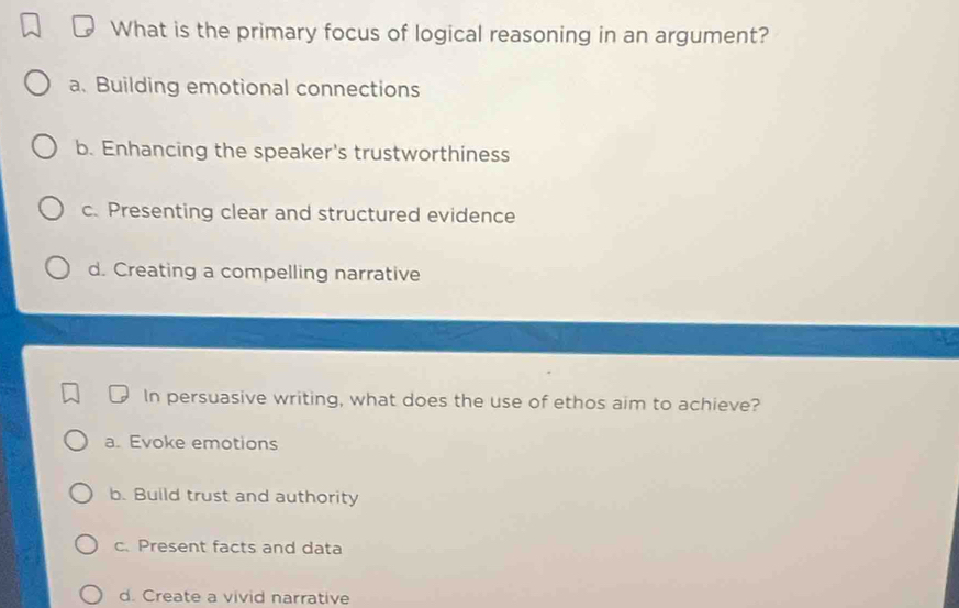 What is the primary focus of logical reasoning in an argument?
a.Building emotional connections
b. Enhancing the speaker's trustworthiness
c. Presenting clear and structured evidence
d. Creating a compelling narrative
In persuasive writing, what does the use of ethos aim to achieve?
a. Evoke emotions
b. Build trust and authority
c. Present facts and data
d. Create a vivid narrative