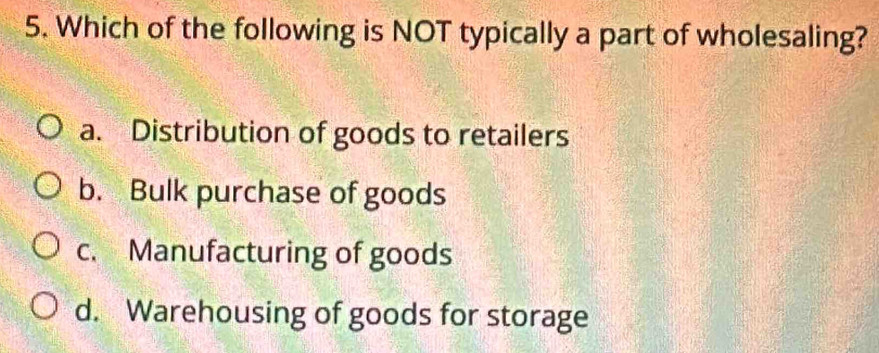 Which of the following is NOT typically a part of wholesaling?
a. Distribution of goods to retailers
b. Bulk purchase of goods
c. Manufacturing of goods
d. Warehousing of goods for storage