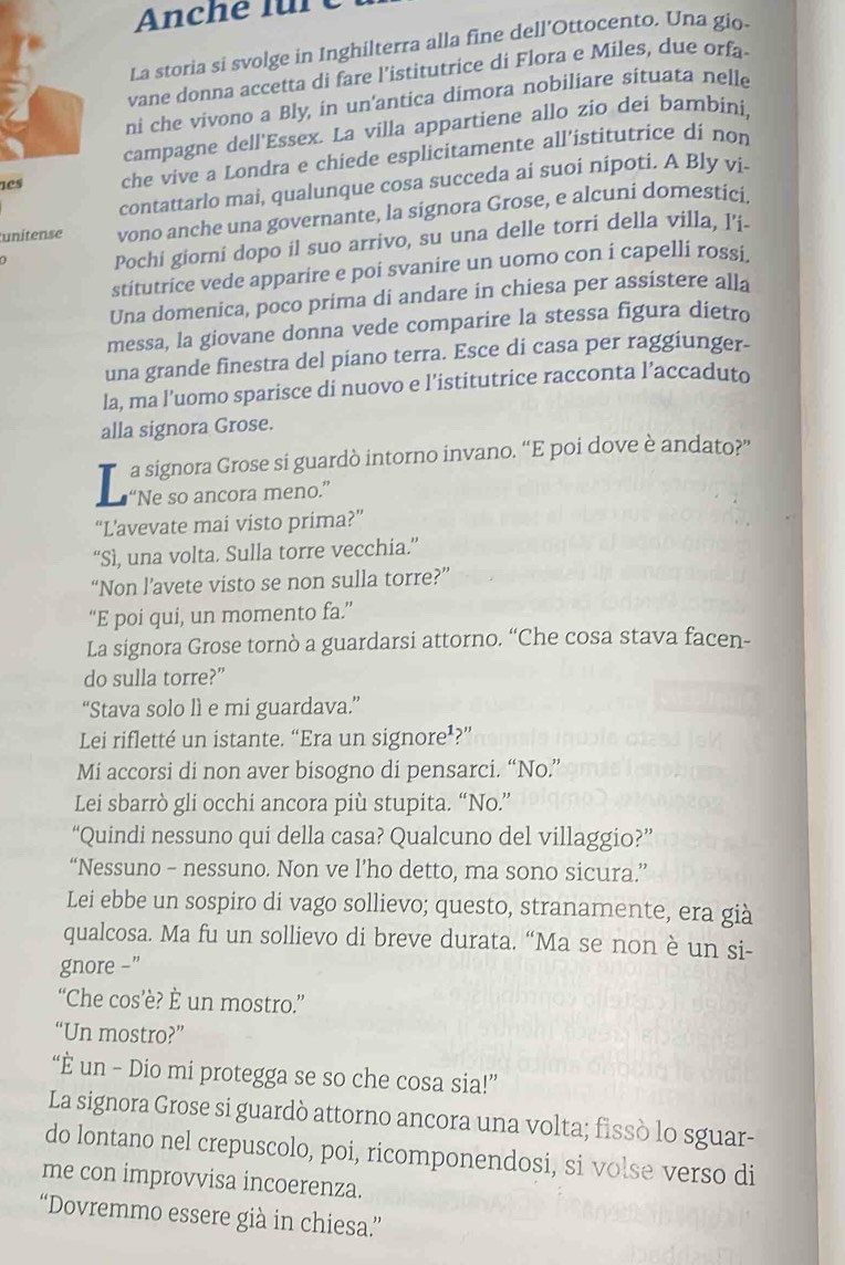 Anche fü
La storia si svolge in Inghilterra alla fine dell'Ottocento. Una gio
vane donna accetta di fare l’istitutrice di Flora e Miles, due orfa
ni che vivono a Bly, in un'antica dimora nobiliare situata nelle
campagne dell'Essex. La villa appartiene allo zio dei bambini,
nes che vive a Londra e chiede esplicitamente all'istitutrice di non
contattarlo mai, qualunque cosa succeda ai suoi nipoti. A Bly vi-
unitense vono anche una governante, la signora Grose, e alcuni domestici
Pochi giorni dopo il suo arrivo, su una delle torri della villa, l'i.
stitutrice vede apparire e poi svanire un uomo con i capelli rossi
Una domenica, poco prima di andare in chiesa per assistere alla
messa, la giovane donna vede comparire la stessa figura dietro
una grande finestra del piano terra. Esce di casa per raggiunger-
la, ma l’uomo sparisce di nuovo e l’istitutrice racconta l’accaduto
alla signora Grose.
T a signora Grose si guardò intorno invano. “E poi dove è andato?”
L “Ne so ancora meno.”
“L’avevate mai visto prima?”
“Sì, una volta. Sulla torre vecchia.”
“Non l’avete visto se non sulla torre?”
“E poi qui, un momento fa.”
La signora Grose tornò a guardarsi attorno. “Che cosa stava facen-
do sulla torre?”
“Stava solo lì e mi guardava.”
Lei rifletté un istante. “Era un signore¹?”
Mi accorsi di non aver bisogno di pensarci. “No.”
Lei sbarrò gli occhi ancora più stupita. “No.”
“Quindi nessuno qui della casa? Qualcuno del villaggio?”
“Nessuno - nessuno. Non ve l’ho detto, ma sono sicura.”
Lei ebbe un sospiro di vago sollievo; questo, stranamente, era già
qualcosa. Ma fu un sollievo di breve durata. “Ma se non è un si-
gnore -”
“Che cos’è? È un mostro.”
“Un mostro?”
“È un - Dio mi protegga se so che cosa sia!”
La signora Grose si guardò attorno ancora una volta; fissò lo sguar-
do lontano nel crepuscolo, poi, ricomponendosi, si volse verso di
me con improvvisa incoerenza.
“Dovremmo essere già in chiesa”