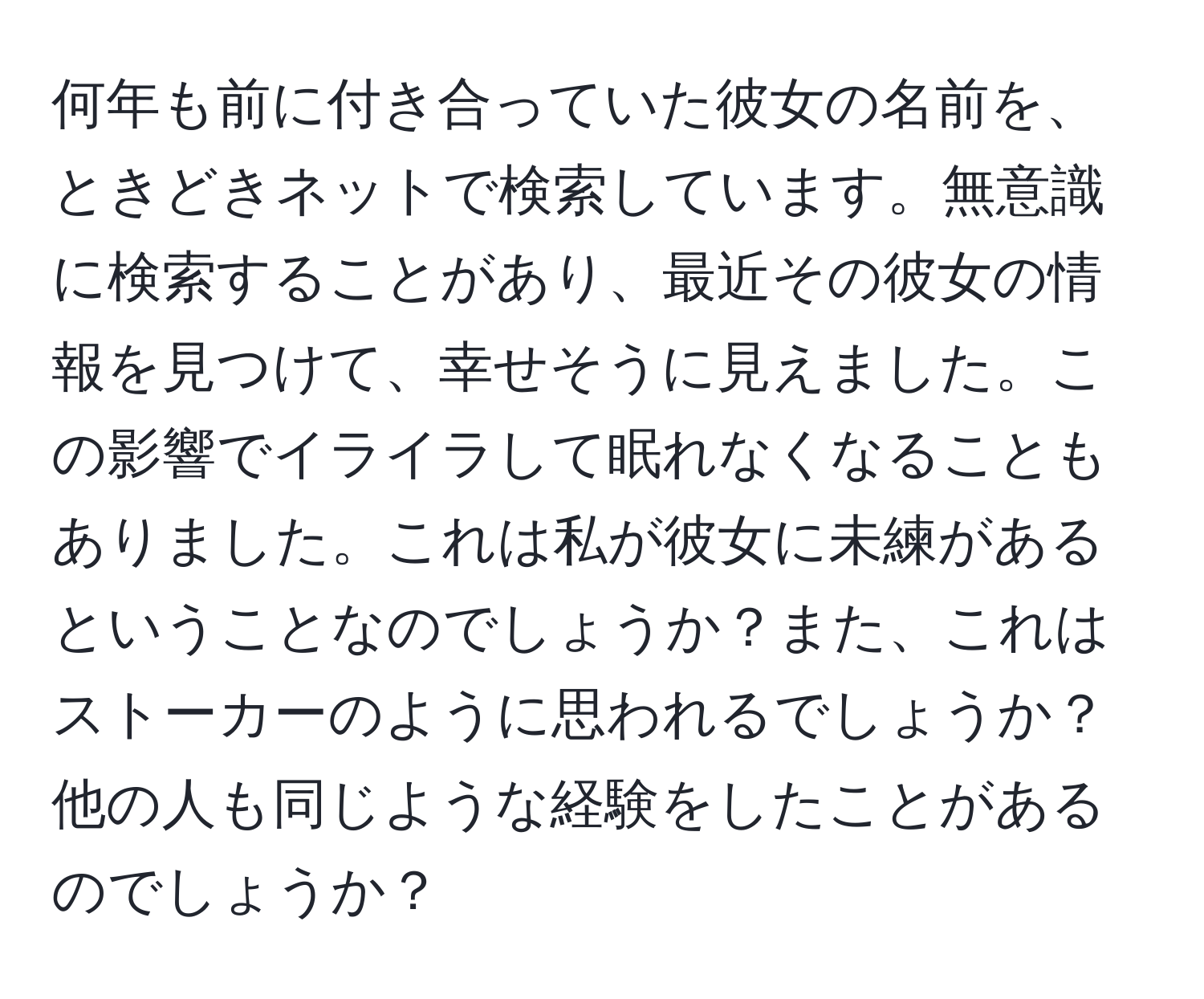 何年も前に付き合っていた彼女の名前を、ときどきネットで検索しています。無意識に検索することがあり、最近その彼女の情報を見つけて、幸せそうに見えました。この影響でイライラして眠れなくなることもありました。これは私が彼女に未練があるということなのでしょうか？また、これはストーカーのように思われるでしょうか？他の人も同じような経験をしたことがあるのでしょうか？