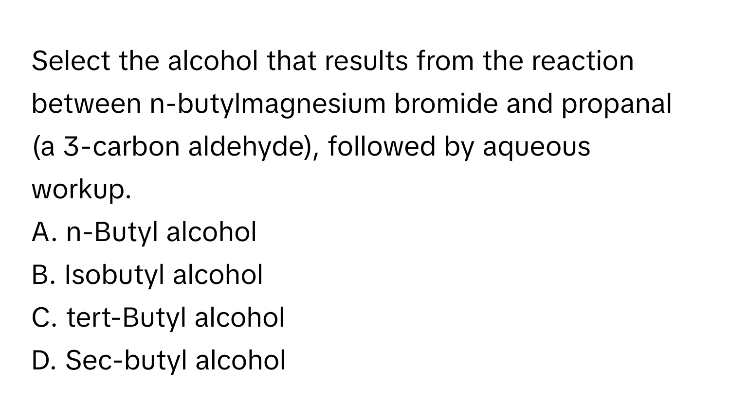 Select the alcohol that results from the reaction between n-butylmagnesium bromide and propanal (a 3-carbon aldehyde), followed by aqueous workup.

A. n-Butyl alcohol 
B. Isobutyl alcohol 
C. tert-Butyl alcohol 
D. Sec-butyl alcohol