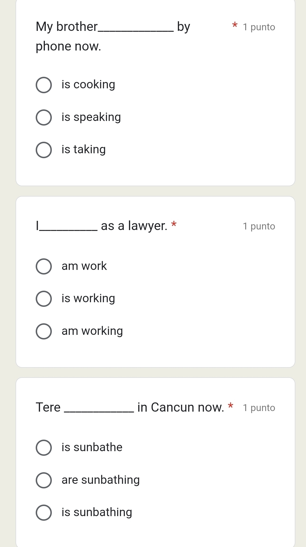 My brother_ by 1 punto
phone now.
is cooking
is speaking
is taking
I_ as a lawyer. * 1 punto
am work
is working
am working
Tere _in Cancun now. * 1 punto
is sunbathe
are sunbathing
is sunbathing