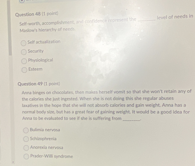 Self-worth, accomplishment, and confidence represent the _level of needs in
Maslow's hierarchy of needs.
Self actualization
Security
Physiological
Esteem
Question 49 (1 point)
Anna binges on chocolates, then makes herself vomit so that she won't retain any of
the calories she just ingested. When she is not doing this she regular abuses
laxatives in the hope that she will not absorb calories and gain weight. Anna has a
normal body size, but has a great fear of gaining weight. It would be a good idea for
Anna to be evaluated to see if she is suffering from
_
Bulimia nervosa
Schizophrenia
Anorexia nervosa
Prader-Willi syndrome