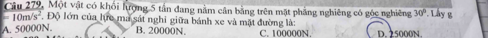 Câu 279, Một vật có khối lượng 5 tấn đang nằm cân bằng trên mặt phẳng nghiêng có góc nghiêng 30°. Lầy g
=10m/s^2. Độ lớn của lực ma sát nghỉ giữa bánh xe và mặt đường là:
B. 20000N.
A. 50000N. C. 100000N. D. 25000N.