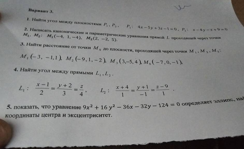 Bариант 3.
1. Найτη угол межлу πлоскостями P_1,P_2,P_1:4x-5y+3z-1=0,P_2:x-4y-z+9=0
2. Напнсаτь каноннческие и параметрические уравненияπрямой Ρеπрохоοляшιейчерез тοчки
M_1,M_2:M_1(-4,1,-4),M_2(2,-2,5).
3. Найτη расстояние οт τочки M_0 дΟ ΠлосΚости, πрохοляιιей через τοчκи M_1,M_2,M_3:
M_1(-3,-1,1),M_2(-9,1,-2),M_3(3,-5,4),M_0(-7,0,-1),
4. Найτη угол между прямыми L_1,L_2.
L_1: (x-1)/2 = (y+2)/3 = z/4 , L_2: (x+4)/1 = (y+1)/-1 = (z-9)/1 .
5. показать, что уравнение 9x^2+16y^2-36x-32y-124=0 οпределяет эллиπс, наὶ
координатьΙ центра и эксцентриситет.