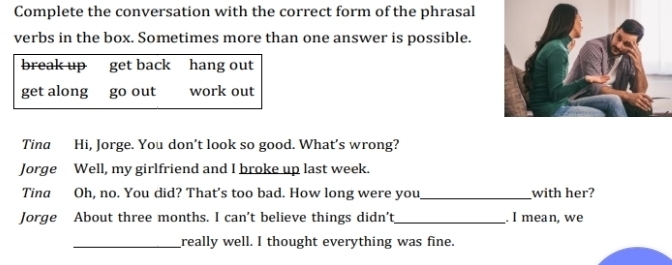 Complete the conversation with the correct form of the phrasal 
verbs in the box. Sometimes more than one answer is possible. 
break up get back hang out 
get along go out work out 
Tina Hi, Jorge. You don’t look so good. What's wrong? 
Jorge Well, my girlfriend and I broke up last week. 
Tina Oh, no. You did? That's too bad. How long were you_ with her? 
Jorge About three months. I can't believe things didn't_ . I mean, we 
_really well. I thought everything was fine.