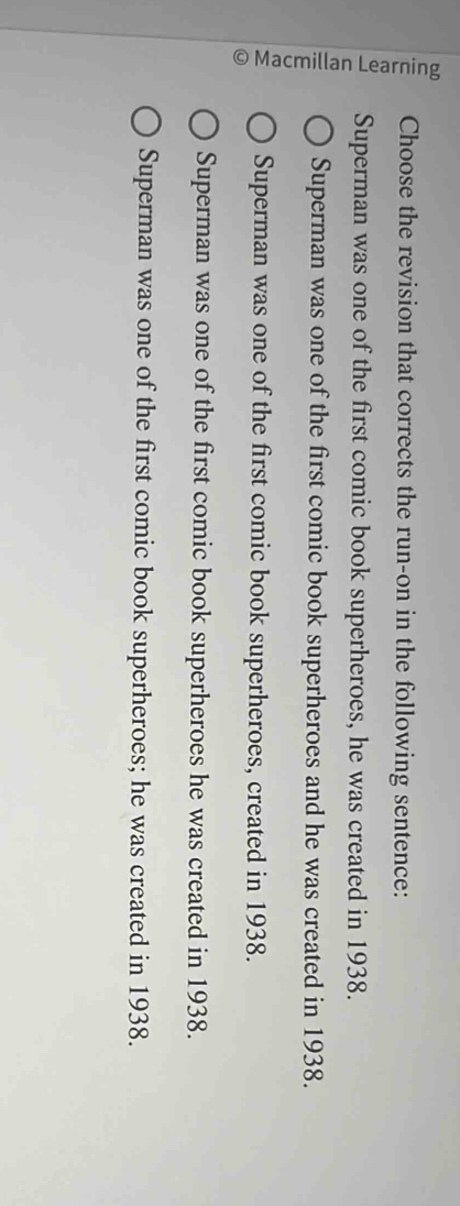 Choose the revision that corrects the run-on in the following sentence:
Superman was one of the first comic book superheroes, he was created in 1938.
5
Superman was one of the first comic book superheroes and he was created in 1938.
Superman was one of the first comic book superheroes, created in 1938.
Superman was one of the first comic book superheroes he was created in 1938.
Superman was one of the first comic book superheroes; he was created in 1938.