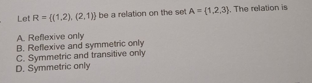 Let R= (1,2),(2,1) be a relation on the set A= 1,2,3. The relation is
A. Reflexive only
B. Reflexive and symmetric only
C. Symmetric and transitive only
D. Symmetric only